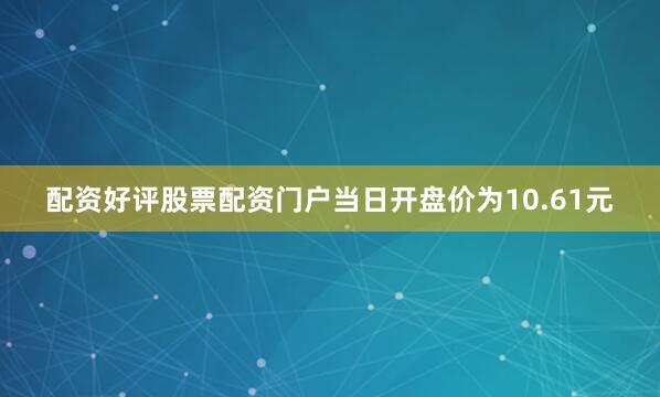 配资好评股票配资门户当日开盘价为10.61元