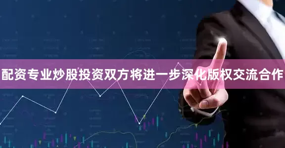 配资专业炒股投资双方将进一步深化版权交流合作