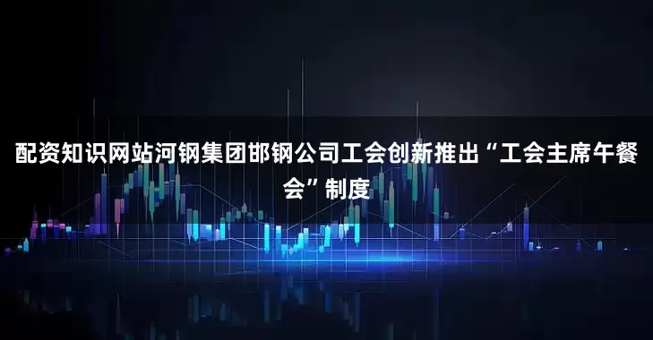 配资知识网站河钢集团邯钢公司工会创新推出“工会主席午餐会”制度