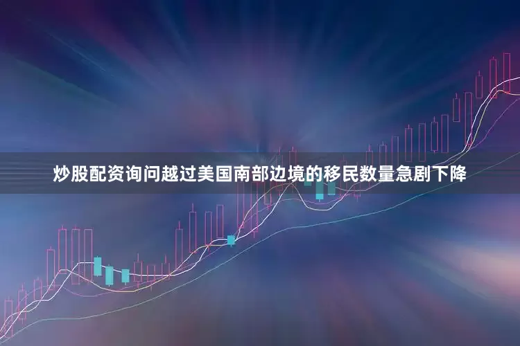 炒股配资询问越过美国南部边境的移民数量急剧下降